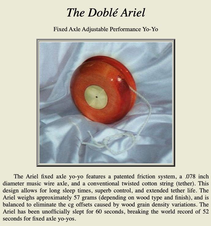 A screenshot from Doble's website. It shows a photo of an Arial yo-yo and the text says 

"The Ariel fixed axle yo-yo features a patented friction system, a .078 inch diameter music wire axle, and a conventional twisted cotton string (tether). This design allows for long sleep times, superb control, and extended tether life. The Ariel weighs approximately 57 grams (depending on wood type and finish), and is balanced to eliminate the cg offsets caused by wood grain density variations. The Ariel has been unofficially slept for 60 seconds, breaking the world record of 52 seconds for fixed axle yo-yos.

    The unique design and performance features are covered under U.S. Patent Numbers 5,254.027, 5,389,029, and 6,066,024. The Ariel is returned to the hand from the sleep condition the same way as other yo-yos, by a slight jerk of the tether, creating a momentary slackening. There is a transition in frictional drag torque as the tether is lapped into loops spiraled between the brass lapper disks. The tether cross section changes from circular to an oval shape resulting in an increase of pressure between the tether and the lapper disks. This phenomenon allows for very low frictional drag torque during the sleep condition and the transition to high frictional drag torque during the recovery from sleep. All the surfaces interfacing with the tether are smooth, resulting in long tether life. Another innovative feature is the hub, which is a material with high mechanical stability. This material allows for a small diameter axle to be press fit into the hub, with the capability of adjusting the gap between the body halves by rotating the two body halves relative to each other while pushing or pulling. This allows an adjustment of the skimming pressure between the lapper disks and the tether. This gap adjustment allows an optimization of frictional drag torque to either maximize sleep time or increase looping ability. The interior surfaces making contact with the tether are smooth and thus will not grind up the tether as conventional yo-yos having radial ribs to provide friction. It is recommended that, now and then, the tether be removed and paraffin wax applied to the interior tip of the tether. This is best achieved by rubbing the wooden tip of a pencil on a bar of paraffin wax and then inserting the wood portion tip of the pencil into the loop at the end of the tether and rotate the pencil to transfer the wax to the tether. Your Doble yo-yo will perform smoother and the string life will be extended."